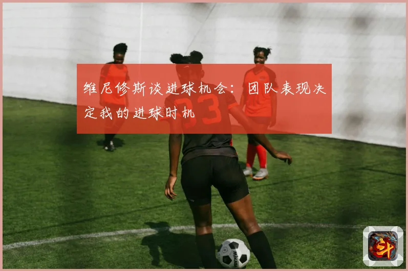 维尼修斯谈进球机会：团队表现决定我的进球时机