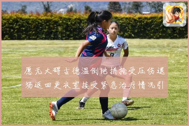 愿无大碍古德温倒地拼抢受压伤退场返回更衣室接受紧急治疗情况引关注