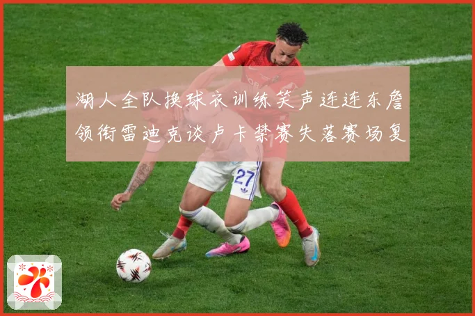 湖人全队换球衣训练笑声连连东詹领衔雷迪克谈卢卡禁赛失落赛场复盘