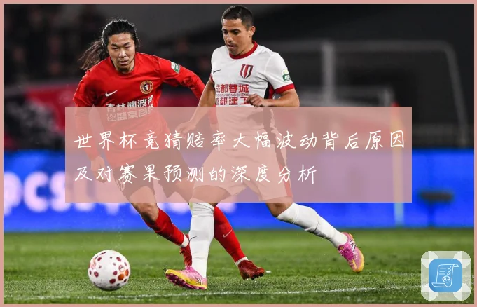 世界杯竞猜赔率大幅波动背后原因及对赛果预测的深度分析