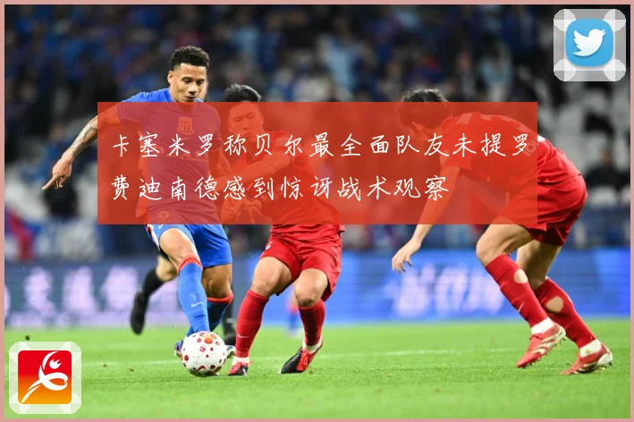 卡塞米罗称贝尔最全面队友未提罗费迪南德感到惊讶战术观察
