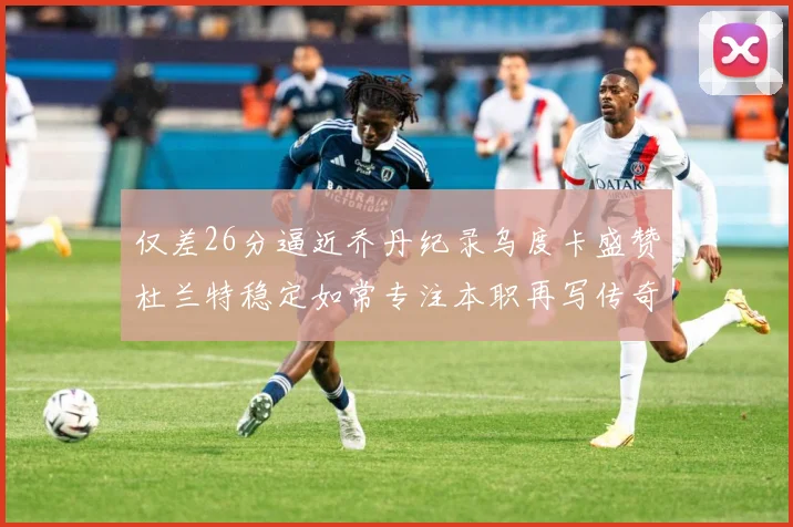 仅差26分逼近乔丹纪录乌度卡盛赞杜兰特稳定如常专注本职再写传奇