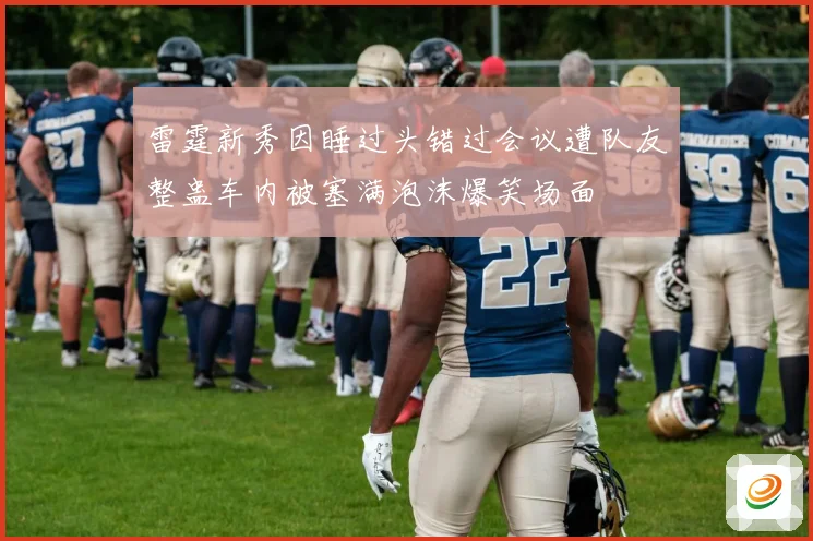 雷霆新秀因睡过头错过会议遭队友整蛊车内被塞满泡沫爆笑场面