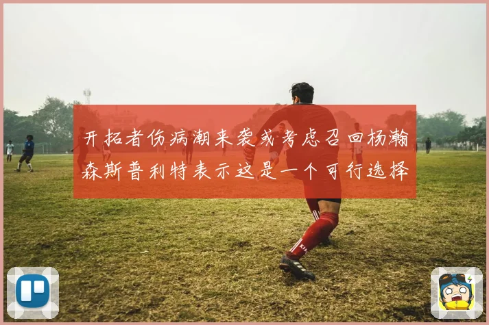 开拓者伤病潮来袭或考虑召回杨瀚森斯普利特表示这是一个可行选择