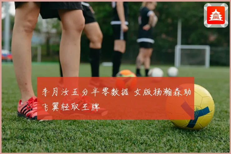 李月汝五分半零数据 女版杨瀚森助飞翼轻取王牌