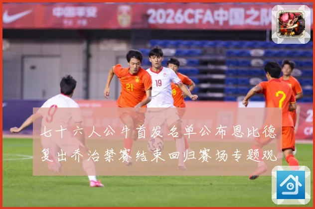 七十六人公牛首发名单公布恩比德复出乔治禁赛结束回归赛场专题观察