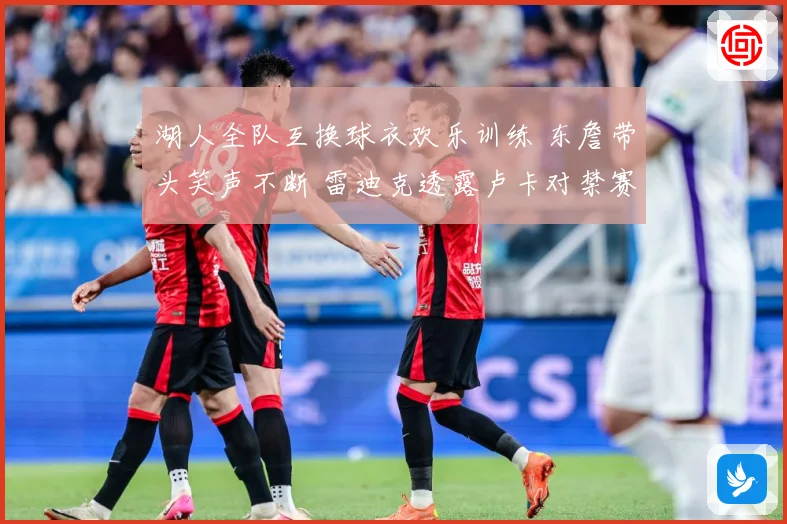 湖人全队互换球衣欢乐训练 东詹带头笑声不断 雷迪克透露卢卡对禁赛感到失望