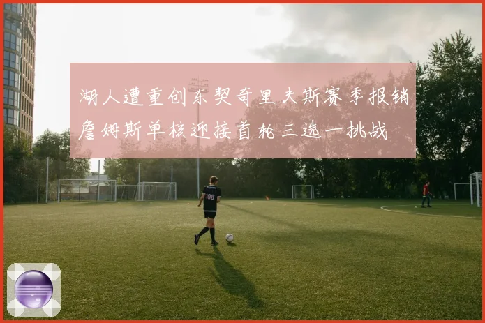 湖人遭重创东契奇里夫斯赛季报销詹姆斯单核迎接首轮三选一挑战