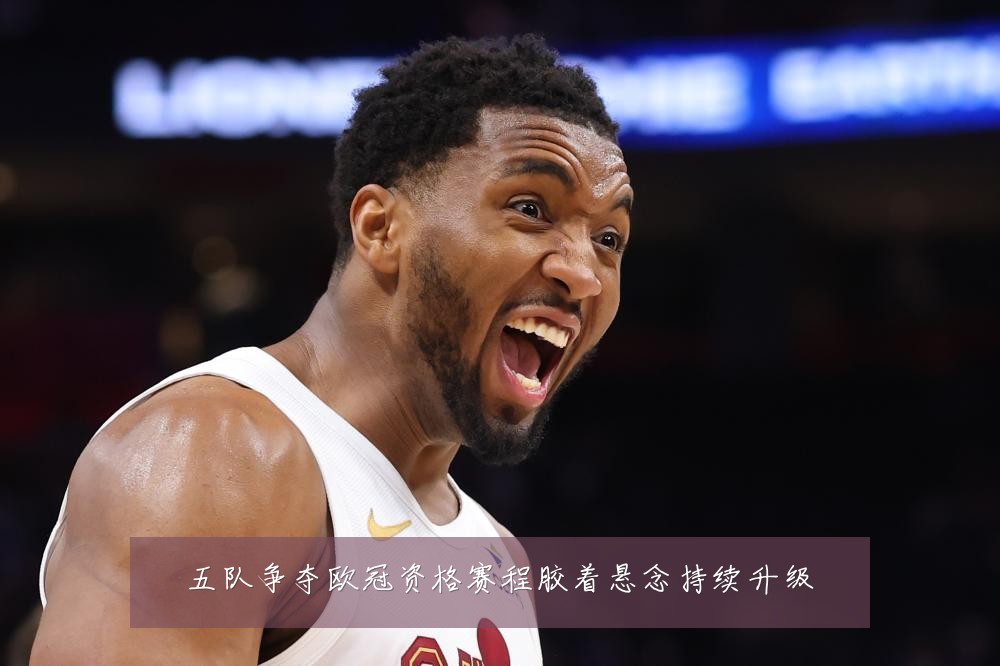 五队争夺欧冠资格赛程胶着悬念持续升级